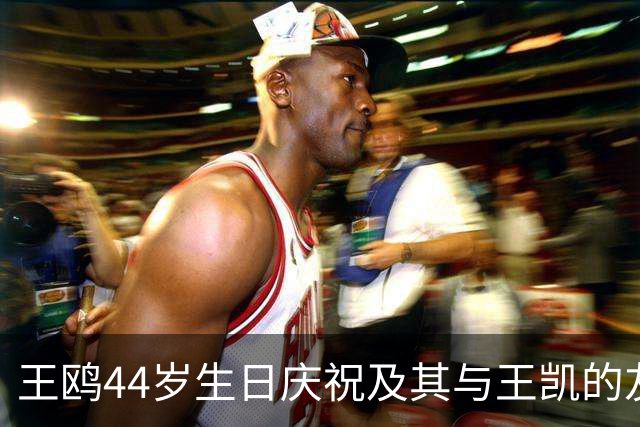 王鸥44岁生日庆祝及其与王凯的友谊分析